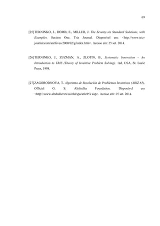 69
[25]TERNINKO, J., DOMB, E., MILLER, J. The Seventy-six Standard Solutions, with
Examples. Section One. Triz Journal. Disponível em: <http://www.triz-
journal.com/archives/2000/02/g/index.htm>. Acesso em: 25 set. 2014.
[26]TERNINKO, J., ZUZMAN, A., ZLOTIN, B., Systematic Innovation - An
Introduction to TRIZ (Theory of Inventive Problem Solving). 1ed, USA, St. Lucie
Press, 1998.
[27]ZAGORODNOVA, T. Algoritmo de Resolución de Problemas Inventivos (ARIZ 85).
Official G. S. Altshuller Foundation. Disponível em
<http://www.altshuller.ru/world/spa/ariz85v.asp>. Acesso em: 25 set. 2014.
 