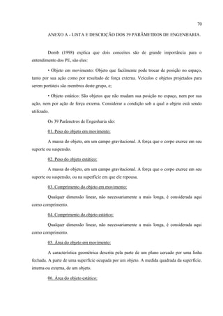 70
ANEXO A - LISTA E DESCRIÇÂO DOS 39 PARÂMETROS DE ENGENHARIA.
Domb (1998) explica que dois conceitos são de grande importância para o
entendimento dos PE, são eles:
• Objeto em movimento: Objeto que facilmente pode trocar de posição no espaço,
tanto por sua ação como por resultado de força externa. Veículos e objetos projetados para
serem portáteis são membros deste grupo, e;
• Objeto estático: São objetos que não mudam sua posição no espaço, nem por sua
ação, nem por ação de força externa. Considerar a condição sob a qual o objeto está sendo
utilizado.
Os 39 Parâmetros de Engenharia são:
01. Peso do objeto em movimento:
A massa do objeto, em um campo gravitacional. A força que o corpo exerce em seu
suporte ou suspensão.
02. Peso do objeto estático:
A massa do objeto, em um campo gravitacional. A força que o corpo exerce em seu
suporte ou suspensão, ou na superfície em que ele repousa.
03. Comprimento do objeto em movimento:
Qualquer dimensão linear, não necessariamente a mais longa, é considerada aqui
como comprimento.
04. Comprimento do objeto estático:
Qualquer dimensão linear, não necessariamente a mais longa, é considerada aqui
como comprimento.
05. Área do objeto em movimento:
A característica geométrica descrita pela parte de um plano cercado por uma linha
fechada. A parte de uma superfície ocupada por um objeto. A medida quadrada da superfície,
interna ou externa, de um objeto.
06. Área do objeto estático:
 