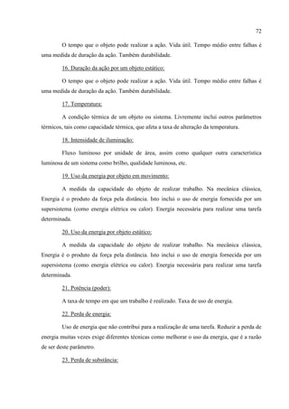 72
O tempo que o objeto pode realizar a ação. Vida útil. Tempo médio entre falhas é
uma medida de duração da ação. Também durabilidade.
16. Duração da ação por um objeto estático:
O tempo que o objeto pode realizar a ação. Vida útil. Tempo médio entre falhas é
uma medida de duração da ação. Também durabilidade.
17. Temperatura:
A condição térmica de um objeto ou sistema. Livremente inclui outros parâmetros
térmicos, tais como capacidade térmica, que afeta a taxa de alteração da temperatura.
18. Intensidade de iluminação:
Fluxo luminoso por unidade de área, assim como qualquer outra característica
luminosa de um sistema como brilho, qualidade luminosa, etc.
19. Uso da energia por objeto em movimento:
A medida da capacidade do objeto de realizar trabalho. Na mecânica clássica,
Energia é o produto da força pela distância. Isto inclui o uso de energia fornecida por um
supersistema (como energia elétrica ou calor). Energia necessária para realizar uma tarefa
determinada.
20. Uso da energia por objeto estático:
A medida da capacidade do objeto de realizar trabalho. Na mecânica clássica,
Energia é o produto da força pela distância. Isto inclui o uso de energia fornecida por um
supersistema (como energia elétrica ou calor). Energia necessária para realizar uma tarefa
determinada.
21. Potência (poder):
A taxa de tempo em que um trabalho é realizado. Taxa de uso de energia.
22. Perda de energia:
Uso de energia que não contribui para a realização de uma tarefa. Reduzir a perda de
energia muitas vezes exige diferentes técnicas como melhorar o uso da energia, que é a razão
de ser deste parâmetro.
23. Perda de substância:
 