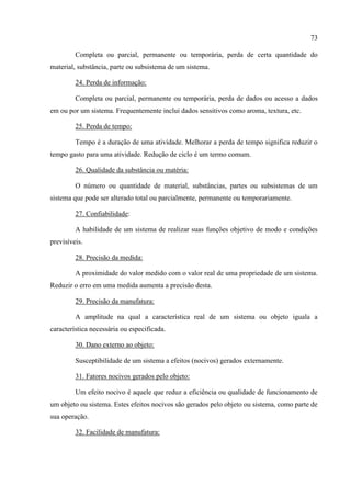 73
Completa ou parcial, permanente ou temporária, perda de certa quantidade do
material, substância, parte ou subsistema de um sistema.
24. Perda de informação:
Completa ou parcial, permanente ou temporária, perda de dados ou acesso a dados
em ou por um sistema. Frequentemente inclui dados sensitivos como aroma, textura, etc.
25. Perda de tempo:
Tempo é a duração de uma atividade. Melhorar a perda de tempo significa reduzir o
tempo gasto para uma atividade. Redução de ciclo é um termo comum.
26. Qualidade da substância ou matéria:
O número ou quantidade de material, substâncias, partes ou subsistemas de um
sistema que pode ser alterado total ou parcialmente, permanente ou temporariamente.
27. Confiabilidade:
A habilidade de um sistema de realizar suas funções objetivo de modo e condições
previsíveis.
28. Precisão da medida:
A proximidade do valor medido com o valor real de uma propriedade de um sistema.
Reduzir o erro em uma medida aumenta a precisão desta.
29. Precisão da manufatura:
A amplitude na qual a característica real de um sistema ou objeto iguala a
característica necessária ou especificada.
30. Dano externo ao objeto:
Susceptibilidade de um sistema a efeitos (nocivos) gerados externamente.
31. Fatores nocivos gerados pelo objeto:
Um efeito nocivo é aquele que reduz a eficiência ou qualidade de funcionamento de
um objeto ou sistema. Estes efeitos nocivos são gerados pelo objeto ou sistema, como parte de
sua operação.
32. Facilidade de manufatura:
 