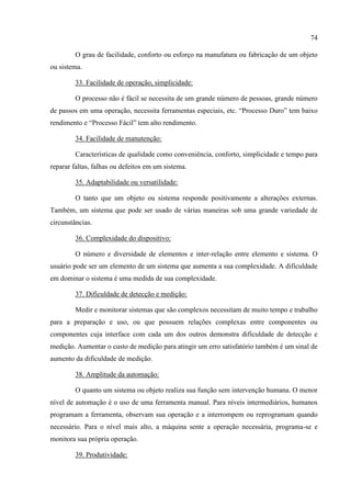 74
O grau de facilidade, conforto ou esforço na manufatura ou fabricação de um objeto
ou sistema.
33. Facilidade de operação, simplicidade:
O processo não é fácil se necessita de um grande número de pessoas, grande número
de passos em uma operação, necessita ferramentas especiais, etc. “Processo Duro” tem baixo
rendimento e “Processo Fácil” tem alto rendimento.
34. Facilidade de manutenção:
Características de qualidade como conveniência, conforto, simplicidade e tempo para
reparar faltas, falhas ou defeitos em um sistema.
35. Adaptabilidade ou versatilidade:
O tanto que um objeto ou sistema responde positivamente a alterações externas.
Também, um sistema que pode ser usado de várias maneiras sob uma grande variedade de
circunstâncias.
36. Complexidade do dispositivo:
O número e diversidade de elementos e inter-relação entre elemento e sistema. O
usuário pode ser um elemento de um sistema que aumenta a sua complexidade. A dificuldade
em dominar o sistema é uma medida de sua complexidade.
37. Dificuldade de detecção e medição:
Medir e monitorar sistemas que são complexos necessitam de muito tempo e trabalho
para a preparação e uso, ou que possuem relações complexas entre componentes ou
componentes cuja interface com cada um dos outros demonstra dificuldade de detecção e
medição. Aumentar o custo de medição para atingir um erro satisfatório também é um sinal de
aumento da dificuldade de medição.
38. Amplitude da automação:
O quanto um sistema ou objeto realiza sua função sem intervenção humana. O menor
nível de automação é o uso de uma ferramenta manual. Para níveis intermediários, humanos
programam a ferramenta, observam sua operação e a interrompem ou reprogramam quando
necessário. Para o nível mais alto, a máquina sente a operação necessária, programa-se e
monitora sua própria operação.
39. Produtividade:
 