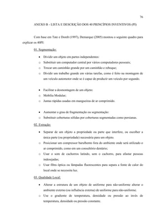 76
ANEXO B - LISTA E DESCRIÇÃO DOS 40 PRINCÍPIOS INVENTIVOS (PI)
Com base em Tate e Domb (1997), Demarque (2005) montou o seguinte quadro para
explicar os 40PI:
01. Segmentação:
 Dividir um objeto em partes independentes:
o Substituir um computador central por vários computadores pessoais;
o Trocar um caminhão grande por um caminhão e reboque;
o Dividir um trabalho grande em várias tarefas, como é feito na montagem de
um veículo automotor onde se é capaz de produzir um veículo por segundo.
 Facilitar a desmontagem de um objeto:
o Mobília Modular;
o Juntas rápidas usadas em mangueiras de ar comprimido.
 Aumentar o grau de fragmentação ou segmentação:
o Substituir coberturas sólidas por coberturas segmentadas como persianas.
02. Extração:
 Separar de um objeto a propriedade ou parte que interfere, ou escolher a
única parte (ou propriedade) necessária para um objeto.
o Posicionar um compressor barulhento fora do ambiente onde será utilizado o
ar comprimido, como em um consultório dentário;
o Usar o som de cachorros latindo, sem o cachorro, para afastar pessoas
indesejadas;
o Usar fibra óptica ou lâmpadas fluorescentes para separa a fonte de calor do
local onde se necessita luz.
03. Qualidade Local:
 Alterar a estrutura de um objeto de uniforme para não-uniforme alterar o
ambiente externo (ou influência externa) de uniforme para não-uniforme.
o Use o gradiente de temperatura, densidade ou pressão ao invés de
temperatura, densidade ou pressão constante.
 