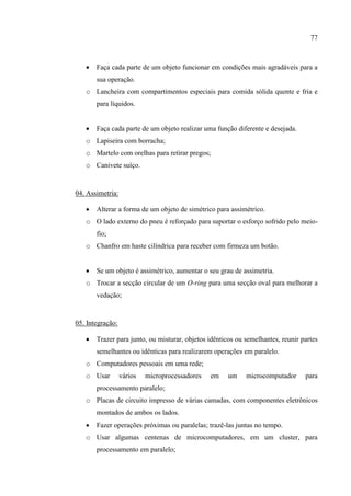 77
 Faça cada parte de um objeto funcionar em condições mais agradáveis para a
sua operação.
o Lancheira com compartimentos especiais para comida sólida quente e fria e
para líquidos.
 Faça cada parte de um objeto realizar uma função diferente e desejada.
o Lapiseira com borracha;
o Martelo com orelhas para retirar pregos;
o Canivete suíço.
04. Assimetria:
 Alterar a forma de um objeto de simétrico para assimétrico.
o O lado externo do pneu é reforçado para suportar o esforço sofrido pelo meio-
fio;
o Chanfro em haste cilíndrica para receber com firmeza um botão.
 Se um objeto é assimétrico, aumentar o seu grau de assimetria.
o Trocar a secção circular de um O-ring para uma secção oval para melhorar a
vedação;
05. Integração:
 Trazer para junto, ou misturar, objetos idênticos ou semelhantes, reunir partes
semelhantes ou idênticas para realizarem operações em paralelo.
o Computadores pessoais em uma rede;
o Usar vários microprocessadores em um microcomputador para
processamento paralelo;
o Placas de circuito impresso de várias camadas, com componentes eletrônicos
montados de ambos os lados.
 Fazer operações próximas ou paralelas; trazê-las juntas no tempo.
o Usar algumas centenas de microcomputadores, em um cluster, para
processamento em paralelo;
 