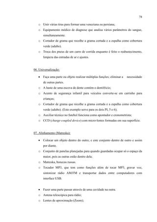 78
o Unir várias tiras para formar uma veneziana ou persiana;
o Equipamento médico de diagnose que analisa vários parâmetros do sangue,
simultaneamente.
o Cortador de grama que recolhe a grama cortada e a espalha como cobertura
verde (adubo).
o Troca dos pneus de um carro de corrida enquanto é feito o reabastecimento,
limpeza das entradas de ar e ajustes.
06. Universalização:
 Faça uma parte ou objeto realizar múltiplas funções; eliminar a necessidade
de outras partes.
o A haste de uma escova de dente contém o dentifrício;
o Acento de segurança infantil para veículos converte-se em carrinho para
crianças;
o Cortador de grama que recolhe a grama cortada e a espalha como cobertura
verde (adubo). (Este exemplo serve para os dois PI, 5 e 6);
o Auxiliar técnico no futebol funciona como apontador e cronometrista;
o CCD (charge-coupled device) com micro-lentes formadas em sua superfície.
07. Alinhamento (Matreska):
 Colocar um objeto dentro do outro; e este conjunto dentro de outro e assim
por diante.
o Conjunto de panelas planejadas para quando guardadas ocupar só o espaço da
maior, pois as outras estão dentro dela;
o Matreska, bonecas russas.
o Tocador MP3, que tem como funções além de tocar MP3, gravar voz,
sintonizar rádio AM/FM e transportar dados entre computadores com
interface USB.
 Fazer uma parte passar através de uma cavidade na outra.
o Antena telescópica para rádio;
o Lentes de aproximação (Zoom);
 