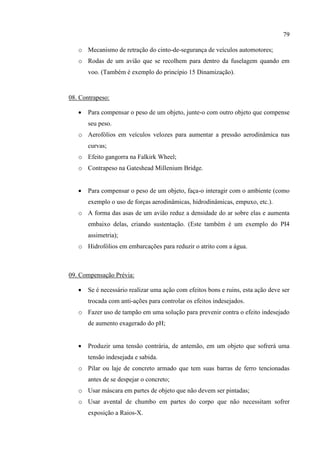 79
o Mecanismo de retração do cinto-de-segurança de veículos automotores;
o Rodas de um avião que se recolhem para dentro da fuselagem quando em
voo. (Também é exemplo do princípio 15 Dinamização).
08. Contrapeso:
 Para compensar o peso de um objeto, junte-o com outro objeto que compense
seu peso.
o Aerofólios em veículos velozes para aumentar a pressão aerodinâmica nas
curvas;
o Efeito gangorra na Falkirk Wheel;
o Contrapeso na Gateshead Millenium Bridge.
 Para compensar o peso de um objeto, faça-o interagir com o ambiente (como
exemplo o uso de forças aerodinâmicas, hidrodinâmicas, empuxo, etc.).
o A forma das asas de um avião reduz a densidade do ar sobre elas e aumenta
embaixo delas, criando sustentação. (Este também é um exemplo do PI4
assimetria);
o Hidrofólios em embarcações para reduzir o atrito com a água.
09. Compensação Prévia:
 Se é necessário realizar uma ação com efeitos bons e ruins, esta ação deve ser
trocada com anti-ações para controlar os efeitos indesejados.
o Fazer uso de tampão em uma solução para prevenir contra o efeito indesejado
de aumento exagerado do pH;
 Produzir uma tensão contrária, de antemão, em um objeto que sofrerá uma
tensão indesejada e sabida.
o Pilar ou laje de concreto armado que tem suas barras de ferro tencionadas
antes de se despejar o concreto;
o Usar máscara em partes de objeto que não devem ser pintadas;
o Usar avental de chumbo em partes do corpo que não necessitam sofrer
exposição a Raios-X.
 