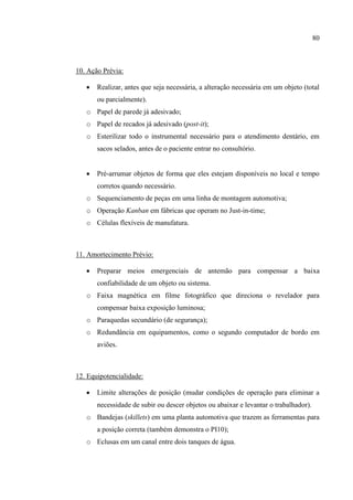 80
10. Ação Prévia:
 Realizar, antes que seja necessária, a alteração necessária em um objeto (total
ou parcialmente).
o Papel de parede já adesivado;
o Papel de recados já adesivado (post-it);
o Esterilizar todo o instrumental necessário para o atendimento dentário, em
sacos selados, antes de o paciente entrar no consultório.
 Pré-arrumar objetos de forma que eles estejam disponíveis no local e tempo
corretos quando necessário.
o Sequenciamento de peças em uma linha de montagem automotiva;
o Operação Kanban em fábricas que operam no Just-in-time;
o Células flexíveis de manufatura.
11. Amortecimento Prévio:
 Preparar meios emergenciais de antemão para compensar a baixa
confiabilidade de um objeto ou sistema.
o Faixa magnética em filme fotográfico que direciona o revelador para
compensar baixa exposição luminosa;
o Paraquedas secundário (de segurança);
o Redundância em equipamentos, como o segundo computador de bordo em
aviões.
12. Equipotencialidade:
 Limite alterações de posição (mudar condições de operação para eliminar a
necessidade de subir ou descer objetos ou abaixar e levantar o trabalhador).
o Bandejas (skillets) em uma planta automotiva que trazem as ferramentas para
a posição correta (também demonstra o PI10);
o Eclusas em um canal entre dois tanques de água.
 