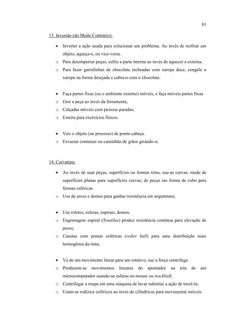 81
13. Inversão (do Modo Contrário):
 Inverter a ação usada para solucionar um problema. Ao invés de resfriar um
objeto, aqueça-o, ou vice-versa.
o Para desemperrar peças, esfrie a parte interna ao invés de aquecer a externa;
o Para fazer garrafinhas de chocolate recheadas com xarope doce, congele o
xarope na forma desejada e cubra-o com o chocolate.
 Faça partes fixas (ou o ambiente externo) móveis, e faça móveis partes fixas.
o Gire a peça ao invés da ferramenta;
o Calçadas móveis com pessoas paradas;
o Esteira para exercícios físicos.
 Vire o objeto (ou processo) de ponta-cabeça.
o Esvaziar container ou caminhão de grãos girando-o;
14. Curvatura:
 Ao invés de usar peças, superfícies ou formas retas, use-as curvas; mude de
superfícies planas para superfícies curvas; de peças em forma de cubo para
formas esféricas.
o Uso de arcos e domos para ganhar resistência em arquitetura;
 Use roletes, esferas, espirais, domos.
o Engrenagem espiral (Nautilus) produz resistência contínua para elevação de
pesos;
o Canetas com pontas esféricas (roller ball) para uma distribuição mais
homogênea da tinta;
 Vá de um movimento linear para um rotativo, use a força centrifuga.
o Produzem-se movimentos lineares do apontador na tela de um
microcomputador usando-se esferas no mouse ou trackball;
o Centrifugar a roupa em uma máquina de lavar substitui a ação de torcê-la;
o Usam-se rodízios esféricos ao invés de cilíndricos para movimentar móveis.
 