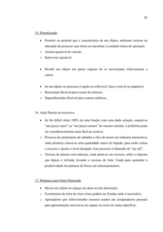 82
15. Dinamização
 Permitir ou projetar que a característica de um objeto, ambiente externo ou
alteração de processo seja ótima ou encontrar a condição ótima de operação.
o Acento ajustável de veículo;
o Retrovisor ajustável.
 Dividir um objeto em partes capazes de se movimentar relativamente a
outras.
 Se um objeto ou processo é rígido ou inflexível, faça-o móvel ou adaptável.
o Boroscópio flexível para exame de motores;
o Sigmoidoscópio flexível para exames médicos,
16. Ação Parcial ou excessiva
 Se for difícil obter 100% de uma função com uma dada solução, usando-se
“um pouco mais” ou “um pouco menos” do mesmo método, o problema pode
ser consideravelmente mais fácil de resolver.
o Processo de enchimento de radiador e óleo do motor em indústria automotiva,
onde primeiro coloca-se uma quantidade maior do líquido, para então retirar
o excesso e ajustar o nível desejado. Este processo é chamado de “top off”;
o Técnica de pintura com máscara, onde pinta-se em excesso, sobre a máscara
que depois é retirada, levando o excesso de tinta. Usada para aumentar a
produtividade em pinturas de faixas em estacionamentos.
17. Mudança para Outra Dimensão
 Mover um objeto no espaço em duas ou três dimensões.
o Ferramentas de corte de cinco eixos podem ser fixadas onde é necessário;
o Apontadores por infravermelho (mouse) usados em computadores pessoais
para apresentações movem-se no espaço ou invés de numa superfície.
 