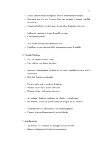 83
 Uso de armazenamento múltiplo ao invés de armazenamento simples.
o Sistema de som com seis Compact Discs para aumentar o tempo e variedade
de músicas;
o Circuitos eletrônicos nos dois lados de uma placa de circuito impresso;
 Inclinar ou reorientar o objeto, despejá-lo ao lado.
o Caminhão Basculante.
 Usar o outro lado de uma determinada área.
o Empilhar circuitos eletrônicos híbridos para aumentar a densidade.
18. Vibração Mecânica
 Faça um objeto oscilar ou vibrar.
o Faca elétrica, com lâmina que vibra.
 Aumente a frequência de oscilação de um objeto, usando até mesmo a faixa
ultrassônica.
o Distribuir farinha com vibração.
 Use a frequência de ressonância do objeto.
o Destruir cálculo biliar usando ultrassom;
o Destruir cálculo renal usando ultrassom.
 Ao invés de vibradores mecânicos use vibradores piezelétricos.
o Osciladores a cristais de quartzo usados em relógios de alta precisão.
 Combine vibrações ultrassônicas com campo magnético.
o Preparar ligas metálicas em um forno por indução.
19. Ação Periódica
 Ao invés de ação contínua, use ação periódica ou pulsante.
o Bater repetidamente sobre algo com um martelo;
 