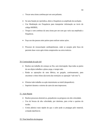 84
o Trocar uma sirene contínua por um som pulsante.
 Se uma função já é periódica, altere a frequência ou amplitude da oscilação.
o Use Modulação em Frequência para transportar informação ao invés do
código MORSE;
o Troque o som contínuo de uma sirene por um som que varie sua amplitude e
frequência.
 Faça uso das pausas entre pulsos para realizar outras ações.
 Processo de ressuscitação cardiopulmonar, onde se assopra pela boca do
paciente duas vezes após trinta compressões na caixa torácica.
20. Continuidade de ação útil
 Realize um trabalho do começo ao fim, sem interrupção; faça todas as partes
de um objeto trabalhar a plena carga, o tempo todo.
o Rodar as operações de uma fábrica, no gargalo, continuamente, para
encontrar o ritmo ótimo (da teoria das restrições ou operação “takt time”);
 Elimine todo trabalho ou ação intermitente ou inútil (desperdício).
o Imprimir durante o retorno do carro de uma impressora.
21. Ação Rápida
 Realize processos destrutivos, prejudiciais ou perigosos em alta velocidade.
o Uso de brocas de alta velocidade, por dentistas, para evitar a queima do
tecido;
o Cortar plástico mais rápido do que o calor pode se propagar pelo material,
evitando danificá-lo.
22. Tirar benefício da desgraça
 