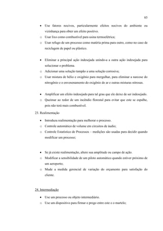 85
 Use fatores nocivos, particularmente efeitos nocivos do ambiente ou
vizinhança para obter um efeito positivo.
o Usar lixo como combustível para usina termoelétrica;
o Usar refugo de um processo como matéria prima para outro, como no caso de
reciclagem de papel ou plástico.
 Eliminar a principal ação indesejada unindo-a a outra ação indesejada para
solucionar o problema.
o Adicionar uma solução tampão a uma solução corrosiva;
o Usar mistura de hélio e oxigênio para mergulhar, para eliminar a narcose do
nitrogênio e o envenenamento do oxigênio do ar e outras misturas nitrosas.
 Amplificar um efeito indesejado para tal grau que ele deixe de ser indesejado.
o Queimar ao redor de um incêndio florestal para evitar que este se espalhe,
pois não terá mais combustível.
23. Realimentação
 Introduza realimentação para melhorar o processo.
o Controle automático de volume em circuitos de áudio;
o Controle Estatístico de Processos – medições são usadas para decidir quando
modificar um processo;
 Se já existe realimentação, altere sua amplitude ou campo de ação.
o Modificar a sensibilidade de um piloto automático quando estiver próximo de
um aeroporto;
o Mude a medida gerencial de variação do orçamento para satisfação do
cliente.
24. Intermediação
 Use um processo ou objeto intermediário.
o Use um dispositivo para firmar o prego entre este e o martelo;
 
