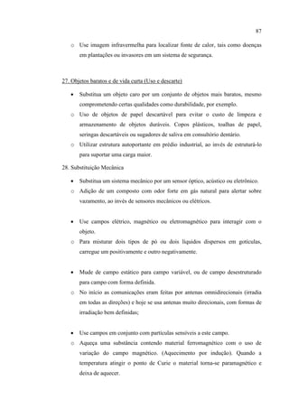 87
o Use imagem infravermelha para localizar fonte de calor, tais como doenças
em plantações ou invasores em um sistema de segurança.
27. Objetos baratos e de vida curta (Uso e descarte)
 Substitua um objeto caro por um conjunto de objetos mais baratos, mesmo
comprometendo certas qualidades como durabilidade, por exemplo.
o Uso de objetos de papel descartável para evitar o custo de limpeza e
armazenamento de objetos duráveis. Copos plásticos, toalhas de papel,
seringas descartáveis ou sugadores de saliva em consultório dentário.
o Utilizar estrutura autoportante em prédio industrial, ao invés de estruturá-lo
para suportar uma carga maior.
28. Substituição Mecânica
 Substitua um sistema mecânico por um sensor óptico, acústico ou eletrônico.
o Adição de um composto com odor forte em gás natural para alertar sobre
vazamento, ao invés de sensores mecânicos ou elétricos.
 Use campos elétrico, magnético ou eletromagnético para interagir com o
objeto.
o Para misturar dois tipos de pó ou dois líquidos dispersos em gotículas,
carregue um positivamente e outro negativamente.
 Mude de campo estático para campo variável, ou de campo desestruturado
para campo com forma definida.
o No início as comunicações eram feitas por antenas omnidirecionais (irradia
em todas as direções) e hoje se usa antenas muito direcionais, com formas de
irradiação bem definidas;
 Use campos em conjunto com partículas sensíveis a este campo.
o Aqueça uma substância contendo material ferromagnético com o uso de
variação do campo magnético. (Aquecimento por indução). Quando a
temperatura atingir o ponto de Curie o material torna-se paramagnético e
deixa de aquecer.
 