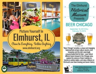 Elmhurst, IL
Close to Everything, Unlike Anything
Picture Yourself In
Shop Dine Stay
Explore
“BeerChicago”providesauniqueandengaging
historicallookatbeerculture,taverns,and
breweriesandthecity’sseemingly
unquenchablethirstforbeer. Learnabout
differentbeersbrewedintheChicagoarea,
explorethescienceofbeermakingata
hands-onactivitystation,andviewafeatureon
Elmhurst’sownbeerbrewingandtavernhistory.
www.elmhurst.org
BEER CHICAGO
September 18, 2015 thru
February 14, 2016
The Elmhurst
Historical
Museum
Presents
www.elmhursthistory.org
120 E. Park Ave.
Elmhurst, IL 60126©2015 S. Seelig, www.e2photo.net
 