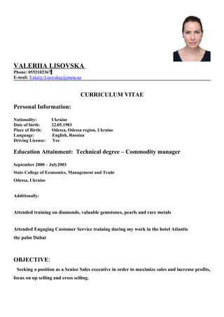 VALERIIA LISOVSKA
Phone: 0552102367
E-mail: Valeriy-Lisovskay@meta.ua
CURRICULUM VITAE
Personal Information:
Nationality: Ukraine
Date of birth: 22.05.1983
Place of Birth: Odessa, Odessa region, Ukraine
Language: English, Russian
Driving License: Yes
Education Attainment: Technical degree – Commodity manager
September 2000 – July2003
State College of Economics, Management and Trade
Odessa, Ukraine
Additionally:
Attended training on diamonds, valuable gemstones, pearls and rare metals
Attended Engaging Customer Service training during my work in the hotel Atlantis
the palm Dubai
OBJECTIVE:
Seeking a position as a Senior Sales executive in order to maximize sales and increase profits,
focus on up selling and cross selling.
 