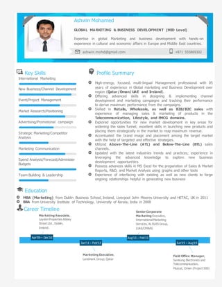 Key Skills Profile Summary
International Marketing
New Business/Channel Development
Event/Project Management
Market Research/Positioning
Advertising/Promotional campaign
Strategic Marketing/Competitor
Analysis
Marketing Communication
Spend Analysis/Forecast/Administer
Budgets
Team Building & Leadership
High-energy, focused, multi-lingual Management professional with 05
years of experience in Global marketing and Business Development over
region (Qatar/Oman/UAE and Ireland).
Offering advanced skills in designing & implementing channel
development and marketing campaigns and tracking their performance
to derive maximum performance from the campaigns.
Skilled in Retails, Wholesale, as well as B2B/B2C sales with
experience of managing sales & marketing of products in the
Telecommunication, Lifestyle, and FMCG domains.
Explored opportunities for new market development in key areas for
widening the sales funnel; excellent skills in launching new products and
placing them strategically in the market to reap maximum revenue.
Accentuated the brand image and placement among the target market
with the help of targeted and effective strategies.
Utilized Above-The-Line (ATL) and Below-The-Line (BTL) sales
channels.
Updated with the latest industries trends and practices; experience in
leveraging the advanced knowledge to explore new business
development opportunities
Possess advances skills in MS Excel for the preparation of Sales & Market
Reports, R&D, and Market Analysis using graphs and other tools
Experience of interfacing with existing as well as new clients to forge
ongoing relationships helpful in generating new business
Education
MBA (Marketing) from Dublin Business School, Ireland, Liverpool John Moores University and HETAC, UK in 2011
BBA from University Institute of Technology, University of Kerala, India in 2008
Career Timeline
Ashwin Mohamed
GLOBAL MARKETING & BUSINESS DEVELOPMENT (MID Level)
Expertise in global Marketing and business development with hands-on
experience in cultural and economic affairs in Europe and Middle East countries.
ashwin.mohd@gmail.com +971 555869302
Marketing Associate,
Layden Properties Abbey
Street Ltd., Dublin,
Ireland.
Senior Corporate
Marketing Executive,
InternationalMarketing
Services, ALRAIS Group,
(UAE/OMAN)
Marketing Executive,
Landmark Group, Qatar
Field Office Manager,
Samsung Electronics and
Telecommunication,
Muscat, Oman (Project 500)
Apr’09 – Dec’10
Jan’11 – Feb’12
Aug’13 – Feb’15
Jun’15 – Aug’15
 