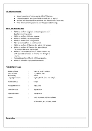 Job Responsibilities:
• Visual Inspection of motor casings (CE & PE barrels).
• Coordinating with NDT team for performing MT, UT and PT.
• Witness and Review of all NDT reports and material test certificates.
• Final dimensional Inspection as per the approved drawings.
ABILITIES TO PERFORM:
• Ability to perform Magnetic particle inspection and
Dye Penetrant Inspection.
• Ability to perform thickness gauging.
• Ability to perform Ultrasonic testing.
• Ability to lead assitant radiographer.
• Able to interpret flims as per the client.
• Ability to perform RT Gamma Ray with Ir-192 Isotope.
• Ability to perform RT Gamma Ray with different
techniques like SWSI, DWDI, DWSI.
• Ability to calculate the exposure time in Gamma Ray
with respect to thickness of material and strength of
source.
• Assisted to perform RT with X-RAY using collar.
• Ability to select the correct penetrometers.
PERSONAL DETAILS:
Father’s name : SYED MUJAHID AHMED
Date of Birth : 15st
of Nov, 1992.
Nationality : Indian
Languages Known : English, Hindi, Urdu and Telugu.
Marital Status : Single
Passport Number : M1558369
DATE OF ISSUE : 30/08/2014
DATE OF EXPIRY : 29/08/2024
Address : 8-22, SHAHEEN NAGAR, BARKAS,
HYDERABAD, A.P, 500005, INDIA.
Declaration:
 