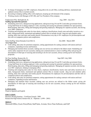 • In charge of managing over 300+ employees, being able to be on call 24hrs, working odd hour, maintained and
updated contract files to include records.
• Recruiting in helping staffing office with employees, keeping up with demand of the company.
• Working closely with Manager of OP, HR, and Vice President of the company.
Employment Plus- Bolingbrook, IL Aug. 2009 – July 2011
Staffing Specialist/Receptionist
• Scheduling interviews, taking/receiving applications, taking/receiving I-9s and W-2 and other government forms.
Using Staff Suite for in taking employee’s info, recruiting and souring for potential candidates for open positions.
Book keeping, data entry, filling and managing and greeting employees. Managing two separate accounts, also having
over 1000+ employees.
• Tracking and assigning task codes for time sheets, employee classifications, hourly rates and safety incentives on a
daily, background check, maintained and updated contract files to include records drug test and schedule safety
training, daily time card entry and weekly payroll. Presentations every day to 50+ employees for job descriptions and
thro info on companies polices and complicacies.
Select Staffing/ Select Remedy-Crest Hill, IL Oct.2008 – March 2009
Area Supervisor
• Cold calling, data entry for potential companies, setting appointments for sealing contracts with nation and local
companies, expanding revenue and business.
• Managing and maintain those accounts, making sure our services are utilized to the fullest extent. Scheduling our
onsite safety inspectors for new accounts, making sure communications is clear to staffing office and giving job
descriptions of what type of sourcing and recruiting to do for new accounts, always coming up for new business
proposals.
On Time Staffing- Romeoville, IL Sept.2007- July 2008
Staffing Specialist/Area Supervisor
• Scheduling interviews, taking/receiving applications, taking/receiving I-9s and W-2 and other government forms.
Using Staff Suite for in taking employee’s info, recruiting and souring for potential candidates for open positions.
Book keeping, data entry, filling and managing and greeting employees. Managing all separate accounts, also having
over 500+ employees, helping in managing office.
• Tracking and assigning task codes for time sheets, employee classifications, hourly rates and safety incentives on a
daily, background check, maintained and updated contract files to include records drug test and schedule safety
training, daily time card entry and weekly payroll. Presentations for employees for job descriptions and thro info on
companies polices and complicacies.
• Cold calling, data entry for potential companies, setting appointments for sealing contracts with nation and local
companies, expanding revenue and business.
• Managing and maintain those accounts, making sure our services are utilized to the fullest extent. giving job
descriptions of what type of sourcing and recruiting to do for new accounts, always coming up for new business
proposals
LANGUAGES
Fluent in Spanish and English
EDUCATION
Business Writing Seminar – Certificate Earned - 2008
Romeoville High School, Romeoville, IL - Diploma - (1999 – 2003)
SKILLS
Microsoft Office, Excel, PowerPoint, Staff Suite, Avionte, Nova Time Software, and SAP
 