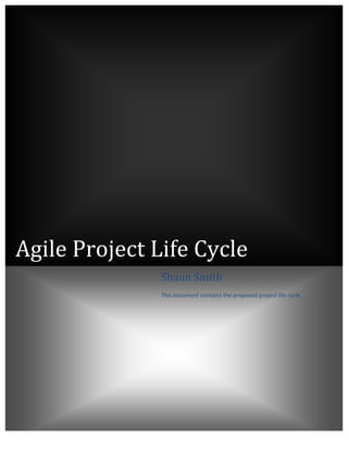 Agile	
  Project	
  Life	
  Cycle	
  
	
  
	
  
	
  
	
  
	
   	
   	
   	
   	
   	
  
	
   	
   	
   	
   	
   	
  
	
   	
   	
   	
   	
   	
  
	
   	
   	
   	
   	
   	
  
	
   	
   	
   	
   	
   	
  
Shaun	
  Smith	
  
This	
  document	
  contains	
  the	
  proposed	
  project	
  life	
  cycle	
  
	
  
 