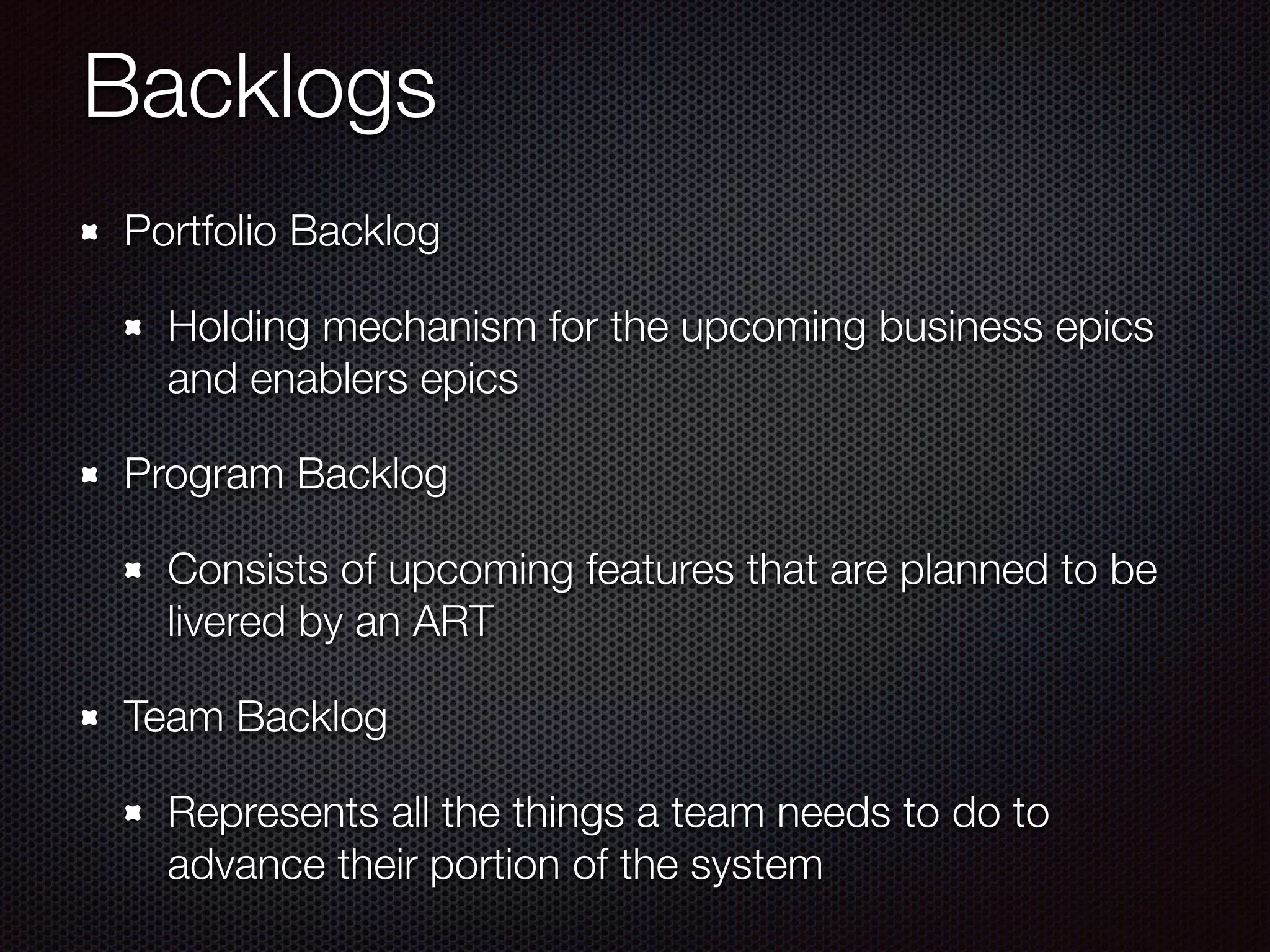 Backlogs
Portfolio Backlog
Holding mechanism for the upcoming business epics
and enablers epics
Program Backlog
Consists of upcoming features that are planned to be
livered by an ART
Team Backlog
Represents all the things a team needs to do to
advance their portion of the system
 