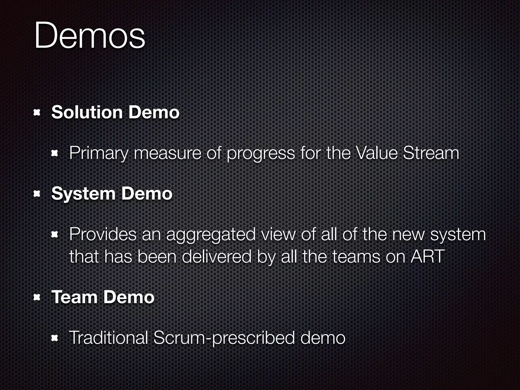 Demos
Solution Demo
Primary measure of progress for the Value Stream
System Demo
Provides an aggregated view of all of the new system
that has been delivered by all the teams on ART
Team Demo
Traditional Scrum-prescribed demo
 
