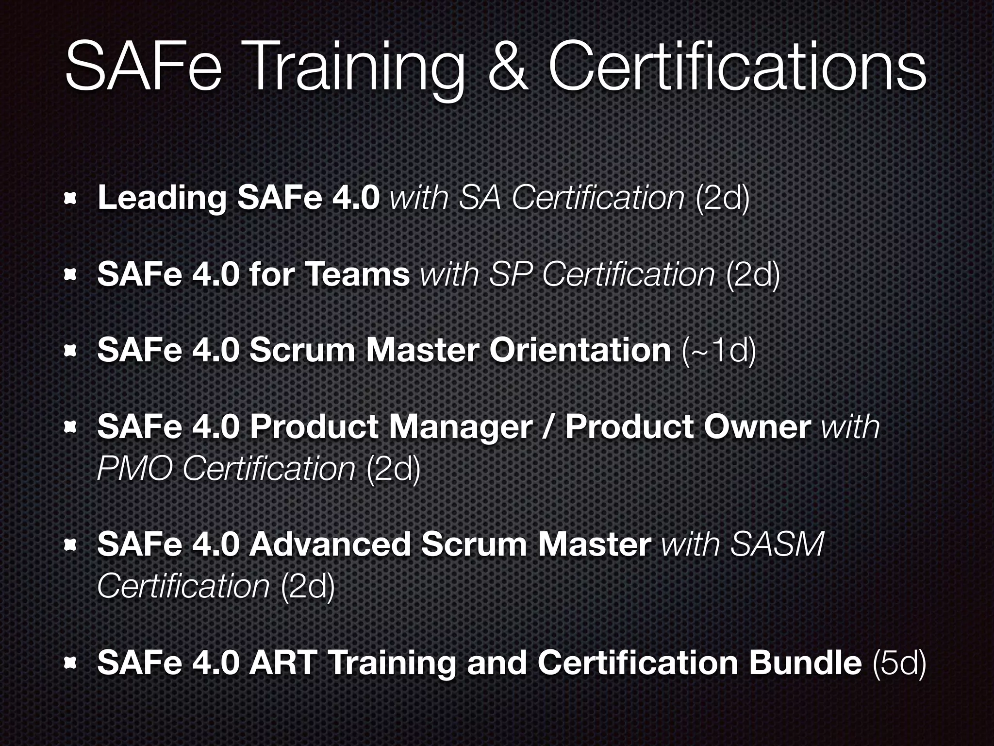 SAFe Training & Certiﬁcations
Leading SAFe 4.0 with SA Certiﬁcation (2d)
SAFe 4.0 for Teams with SP Certiﬁcation (2d)
SAFe 4.0 Scrum Master Orientation (~1d)
SAFe 4.0 Product Manager / Product Owner with
PMO Certiﬁcation (2d)
SAFe 4.0 Advanced Scrum Master with SASM
Certiﬁcation (2d)
SAFe 4.0 ART Training and Certiﬁcation Bundle (5d)
 