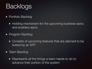 Backlogs
Portfolio Backlog
Holding mechanism for the upcoming business epics
and enablers epics
Program Backlog
Consists of upcoming features that are planned to be
livered by an ART
Team Backlog
Represents all the things a team needs to do to
advance their portion of the system
 