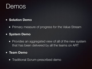 Demos
Solution Demo
Primary measure of progress for the Value Stream
System Demo
Provides an aggregated view of all of the new system
that has been delivered by all the teams on ART
Team Demo
Traditional Scrum-prescribed demo
 