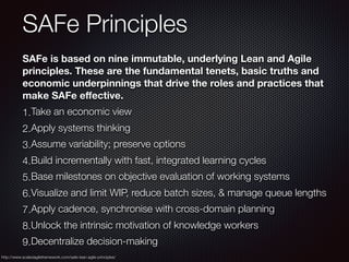 SAFe Principles
SAFe is based on nine immutable, underlying Lean and Agile
principles. These are the fundamental tenets, basic truths and
economic underpinnings that drive the roles and practices that
make SAFe eﬀective.
1.Take an economic view
2.Apply systems thinking
3.Assume variability; preserve options
4.Build incrementally with fast, integrated learning cycles
5.Base milestones on objective evaluation of working systems
6.Visualize and limit WIP, reduce batch sizes, & manage queue lengths
7.Apply cadence, synchronise with cross-domain planning
8.Unlock the intrinsic motivation of knowledge workers
9.Decentralize decision-making
http://www.scaledagileframework.com/safe-lean-agile-principles/
 