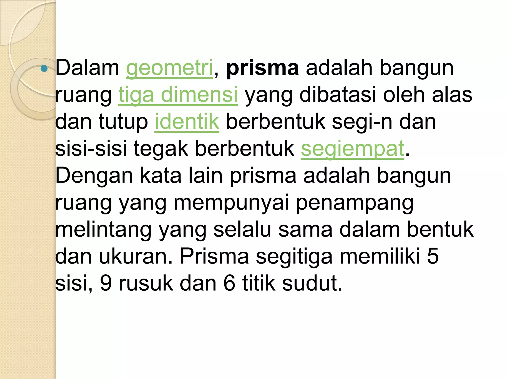  Dalam geometri, prisma adalah bangun
ruang tiga dimensi yang dibatasi oleh alas
dan tutup identik berbentuk segi-n dan
sisi-sisi tegak berbentuk segiempat.
Dengan kata lain prisma adalah bangun
ruang yang mempunyai penampang
melintang yang selalu sama dalam bentuk
dan ukuran. Prisma segitiga memiliki 5
sisi, 9 rusuk dan 6 titik sudut.
