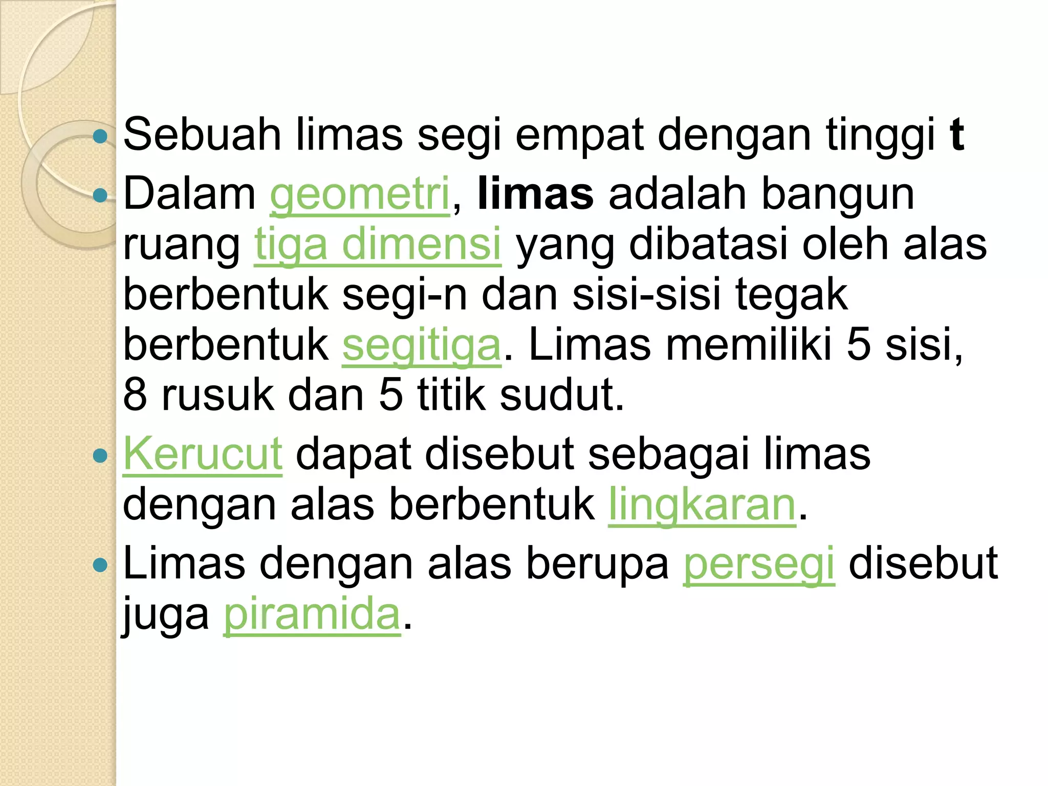  Sebuah limas segi empat dengan tinggi t
Dalam geometri, limas adalah bangun
ruang tiga dimensi yang dibatasi oleh alas
berbentuk segi-n dan sisi-sisi tegak
berbentuk segitiga. Limas memiliki 5 sisi,
8 rusuk dan 5 titik sudut.
Kerucut dapat disebut sebagai limas
dengan alas berbentuk lingkaran.
Limas dengan alas berupa persegi disebut
juga piramida.