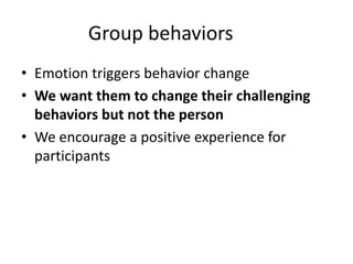 Group behaviors
• Emotion triggers behavior change
• We want them to change their challenging
behaviors but not the person
• We encourage a positive experience for
participants
 