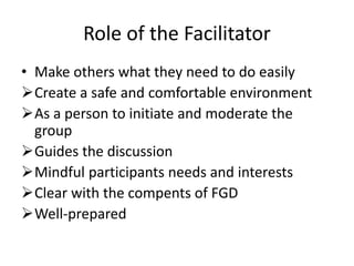 Role of the Facilitator
• Make others what they need to do easily
Create a safe and comfortable environment
As a person to initiate and moderate the
group
Guides the discussion
Mindful participants needs and interests
Clear with the compents of FGD
Well-prepared
 