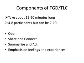 Components of FGD/TLC
Take about 15-20 minutes long
4-8 participants but can be 2-10
• Open
• Share and Connect
• Summarize and Act
• Emphasis on feelings and experiences
 