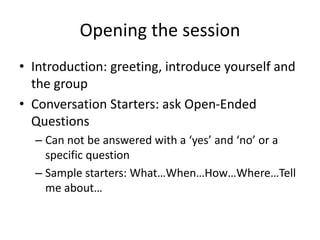 Opening the session
• Introduction: greeting, introduce yourself and
the group
• Conversation Starters: ask Open-Ended
Questions
– Can not be answered with a ‘yes’ and ‘no’ or a
specific question
– Sample starters: What…When…How…Where…Tell
me about…
 