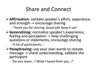 Share and Connect
Affirmation: validate speaker’s effort, experience,
and strength -> encourage sharing
- ‘Thank you for sharing. Good job! Keep it up!’
Generalizing: normalize speaker’s experience,
feeling and perception -> help challenging
questions or statements, encourage sharing
- ‘A lot of participants…’
Paraphrasing: use your own words to restate
message -> check understanding, validate the
participant
- ‘Do you mean…? What I heard from you…?’
 