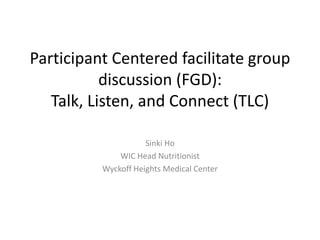 Participant Centered facilitate group
discussion (FGD):
Talk, Listen, and Connect (TLC)
Sinki Ho
WIC Head Nutritionist
Wyckoff Heights Medical Center
 