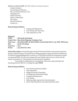 Self Service Portal (SSP): The SSP will have the below features:
Student Selection
Service Request Selection
My Cart (Service Review Cart)
Shopping Cart
Order Summary
Order Confirmation
My Orders
Payment Gateway
Contact Us
Roles & Responsibilities:
 Coding and Deployment
 Unit Testing with Test Cases
 Task estimations in TFS
Project 7#:
Client : Microsoft, Hyderabad.
Project Title : SharePoint Migration Validation Tool
Work Area : SharePoint 2007, SP 2010, SP2013,Visual Studio 2012,C#.net, XML, WPF forms.
Role : Senior Developer
Team Size : Two
Period : Apr 2014-Nov 2014.
Project Description: Tool should support both On Premise & Online environmentto generate
the rich content & feature rich Site Structure XML generated at Legacy SharePoint solution (eg-
SP 2007)& Upgraded/Migrated SP version (e.g. SP 2010/2013) and do the comparison on these
two generated XML (Via the tool) and generate user friendly report for any content, list, lib,
feature, permission etc.. Discrepancies are found post the migration.
Tool should be independent of running them at the server side, preferably tool
should generate the XML for a webapp through CSOM.
Roles & Responsibilities:
 Functional requirement analysis
 Task estimations
 Design Document Preparation.
 UI Design and Framework Design
 Coding and Deployment
 Unit Testing
 Fallowing Agile approach for task estimations
 Direct Client interaction and understand their needs
 