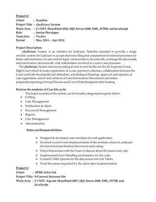 Project 4#
Client : Namibia
Project Title : eJudiciary System
Work Area : C#.NET, SharePoint 2010, SQLServer 2008, XML, HTML and JavaScript
Role : Senior Developer
Team Size : Twelve
Period : May 2011 – Apr 2012.
Project Description:
eJudiciary System is an initiative by Judiciary, Namibia intended to provide a single
window system for Judiciary to accept electronic filing and computerize its internal processes for
better administration of cases and for legal communities to securely file, exchange the documents
and information electronically with stakeholders involved in a court case processes.
The eJudiciary System aims at providing an end-to-end facility for the for Supreme Court,
High Court which includes registration of a case, payment collection, collaboration between the
Court and both the plaintiff and defendant, scheduling of Hearings, approval and rejection of
case registration, search and retrieval of Case Information/ Documents and online
preparation/printing/ Saving Minutes and Court Order/Judgment after hearing.
Briefon the modules of Case life cycle:
The major modules in the system can be broadly categorized as given below:
 E-Filing
 Case Management
 Notification & Alerts
 Document Management
 Reports
 User Management
 Administration
Roles and Responsibilities:
 Designed & developed user interfaces for web application.
 Involved in end to end implementation of the modules where in, analyzed
the functional specification documents and coding.
 Direct Interactions with the Team to discuss about the issues every day.
 Implemented Error Handling mechanisms for the code.
 Created CAML Queries for the data access into List Tables.
 Fixed the issues requested by the client after implementation
Project 3#
Client : SPML Infra Ltd.
Project Title: S-Connect Intranet Site
Work Area : C#.NET, Asp.net, SharePoint 2007, SQL Server 2008, XML, HTML and
JavaScript
 