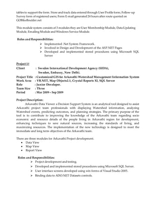 tables to support the form. Store and track data entered through User Profile form; Follow-up
Survey form of registered users; Form E-mail generated 24 hours after route queried on
GOBikeBoulder.net
This module system consists of 3 modules they are User Membership Module, Data Updating
Module, Emailing Module and Windows Service Module.
Roles and Responsibilities:
 Implemented .Net System Framework.
 Involved in Design and Development of the ASP.NET Pages
 Developed and implemented stored procedures using Microsoft SQL
Server
Project 1#
Client : Sweden International Development Agency (SIDA),
Sweden, Embassy, New Delhi.
Project Title : Customized GIS for Arkavathi Watershed Management Information System
Work Area : VB.NET, Map Objects2.1, Crystal Reports XI, SQL Server
Role : Junior Developer.
Team Size : Three
Period : Mar 2009 – Sep 2009
Project Description:
Arkavathi Data Viewer a Decision Support System is an analytical tool designed to assist
Arkavathi project team professionals with displaying Watershed information, analyzing
Watershed events, predicting outcomes, and planning strategies. The primary purpose of the
tool is to contribute to improving the knowledge of the Arkavathi team regarding socio
economic and resource details of the people living in Arkavathi region for development,
enhancing techniques to save natural sources, increasing the standards of living, and
maximizing resources. The implementation of the new technology is designed to meet the
immediate and long term objectives of the Arkavathi team.
There are three modules for Arkavathi Project development.
 Data View
 Map View
 Report View
Roles and Responsibilities:
 Project development and testing.
 Developed and implemented stored procedures using Microsoft SQL Server.
 User interface screens developed using win forms of Visual Studio 2005.
 Binding data to ADO.NET Datasets controls.
 