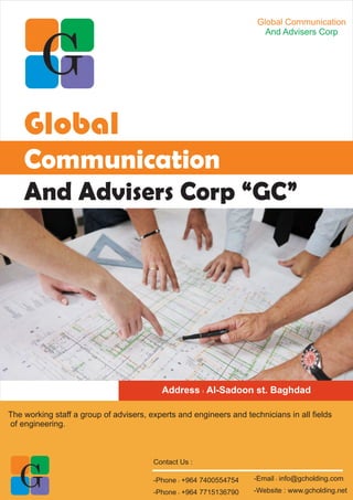 The working staff a group of advisers, experts and engineers and technicians in all fields
of engineering.
Global Communication
And Advisers Corp
Global
Communication
And Advisers Corp “GC”
Address : Al-Sadoon st. Baghdad
Contact Us :
-Email : info@gcholding.com
-Website : www.gcholding.net
-Phone : +964 7400554754
-Phone : +964 7715136790
 