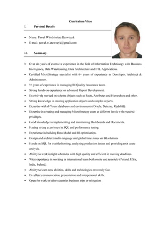 Curriculum Vitae
I. Personal Details
• Name: Paweł Włodzimierz Krawczyk
• E-mail: pawel.w.krawczyk@gmail.com
II. Summary
• Over six years of extensive experience in the field of Information Technology with Business
Intelligence, Data Warehousing, Data Architecture and ETL Applications.
• Certified MicroStrategy specialist with 6+ years of experience as Developer, Architect &
Administrator.
• 5+ years of experience in managing BI Quality Assurance team.
• Strong hands-on experience on advanced Report Development.
• Extensively worked on schema objects such as Facts, Attributes and Hierarchies and other.
• Strong knowledge in creating application objects and complex reports.
• Expertise with different databases and environments (Oracle, Netezza, Redshift).
• Expertise in creating and managing MicroStrategy users at different levels with required
privileges.
• Good knowledge in implementing and maintaining Dashboards and Documents.
• Having strong experience in SQL and performance tuning.
• Experience in building Data Model and BI optimisation.
• Design and architect multi-language and global time zones on BI solutions
• Hands on SQL for troubleshooting, analyzing production issues and providing root cause
analysis.
• Ability to work in tight schedules with high quality and efficient in meeting deadlines.
• Wide experience in working in international team both onsite and remotely (Poland, USA,
India, Ireland)
• Ability to learn new abilities, skills and technologies extremely fast.
• Excellent communication, presentation and interpersonal skills.
• Open for work in other countries business trips or relocation
 