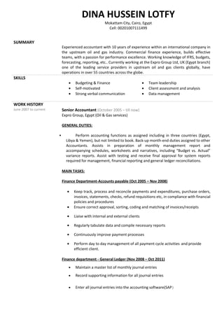 SUMMARY
Experienced accountant with 10 years of experience within an international company in
the upstream oil and gas industry. Commercial finance experience, builds effective
teams, with a passion for performance excellence. Working knowledge of IFRS, budgets,
forecasting, reporting, etc.. Currently working at the Expro Group Ltd, UK (Egypt branch)
one of the leading service providers in upstream oil and gas clients globally, have
operations in over 55 countries across the globe.
SKILLS
• Budgeting & Finance
• Self-motivated
• Strong verbal communication
• Team leadership
• Client assessment and analysis
• Data management
WORK HISTORY
June 2007 to current Senior Accountant (October 2005 – till now)
Expro Group, Egypt (Oil & Gas services)
GENERAL DUTIES:
 Perform accounting functions as assigned including in three countries (Egypt,
Libya & Yemen), but not limited to book. Back-up month-end duties assigned to other
Accountants. Assists in preparation of monthly management report and
accompanying schedules, worksheets and narratives, including “Budget vs. Actual”
variance reports. Assist with testing and receive final approval for system reports
required for management, financial reporting and general ledger reconciliations.
MAIN TASKS:
Finance Department-Accounts payable (Oct 2005 – Nov 2008)
• Keep track, process and reconcile payments and expenditures, purchase orders,
invoices, statements, checks, refund requisitions etc, in compliance with financial
policies and procedures
• Ensure correct approval, sorting, coding and matching of invoices/receipts
• Liaise with internal and external clients
• Regularly tabulate data and compile necessary reports
• Continuously improve payment processes
• Perform day to day management of all payment cycle activities and provide
efficient client.
Finance department - General Ledger (Nov 2008 – Oct 2011)
• Maintain a master list of monthly journal entries
• Record supporting information for all journal entries
• Enter all journal entries into the accounting software(SAP)
DINA HUSSEIN LOTFY
Mokattam City, Cairo, Egypt
Cell: 00201007111499
 