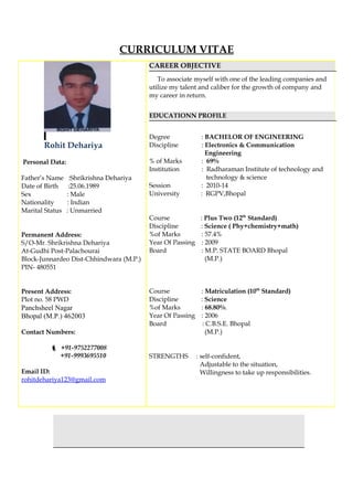 CURRICULUM VITAE
Rohit Dehariya
Personal Data:
Father’s Name :Shrikrishna Dehariya
Date of Birth :25.06.1989
Sex : Male
Nationality : Indian
Marital Status : Unmarried
Permanent Address:
S/O-Mr. Shrikrishna Dehariya
At-Gudhi Post-Palachourai
Block-Junnardeo Dist-Chhindwara (M.P.)
PIN- 480551
Present Address:
Plot no. 58 PWD
Panchsheel Nagar
Bhopal (M.P.) 462003
Contact Numbers:
 +91-9752277008
+91-9993695510
Email ID:
rohitdehariya123@gmail.com
CAREER OBJECTIVE
To associate myself with one of the leading companies and
utilize my talent and caliber for the growth of company and
my career in return.
EDUCATIONN PROFILE
Degree : BACHELOR OF ENGINEERING
Discipline : Electronics & Communication
Engineering
% of Marks : 69%
Institution : Radharaman Institute of technology and
technology & science
Session : 2010-14
University : RGPV,Bhopal
Course : Plus Two (12th
Standard)
Discipline : Science ( Phy+chemistry+math)
%of Marks : 57.4%
Year Of Passing : 2009
Board : M.P. STATE BOARD Bhopal
(M.P.)
Course : Matriculation (10th
Standard)
Discipline : Science
%of Marks : 68.80%.
Year Of Passing : 2006
Board : C.B.S.E. Bhopal
(M.P.)
STRENGTHS : self-confident,
Adjustable to the situation,
Willingness to take up responsibilities.
 