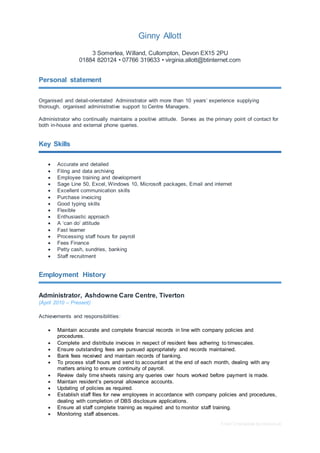 Free CV template by reed.co.uk
Ginny Allott
3 Somerlea, Willand, Cullompton, Devon EX15 2PU
01884 820124 • 07766 319633 • virginia.allott@btinternet.com
Personal statement
Organised and detail-orientated Administrator with more than 10 years’ experience supplying
thorough, organised administrative support to Centre Managers.
Administrator who continually maintains a positive attitude. Serves as the primary point of contact for
both in-house and external phone queries.
Key Skills
 Accurate and detailed
 Filing and data archiving
 Employee training and development
 Sage Line 50, Excel, Windows 10, Microsoft packages, Email and internet
 Excellent communication skills
 Purchase invoicing
 Good typing skills
 Flexible
 Enthusiastic approach
 A ‘can do’ attitude
 Fast learner
 Processing staff hours for payroll
 Fees Finance
 Petty cash, sundries, banking
 Staff recruitment
Employment History
Administrator, Ashdowne Care Centre, Tiverton
(April 2010 – Present)
Achievements and responsibilities:
 Maintain accurate and complete financial records in line with company policies and
procedures.
 Complete and distribute invoices in respect of resident fees adhering to timescales.
 Ensure outstanding fees are pursued appropriately and records maintained.
 Bank fees received and maintain records of banking.
 To process staff hours and send to accountant at the end of each month, dealing with any
matters arising to ensure continuity of payroll.
 Review daily time sheets raising any queries over hours worked before payment is made.
 Maintain resident’s personal allowance accounts.
 Updating of policies as required.
 Establish staff files for new employees in accordance with company policies and procedures,
dealing with completion of DBS disclosure applications.
 Ensure all staff complete training as required and to monitor staff training.
 Monitoring staff absences.
 
