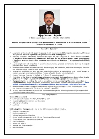 Vijay Vasant Sapale
E-Mail: vvsapale@yahoo.co.in ~ Mobile: (65)92303744
Seeking assignments in Supply Chain Management as an Expert of SCM and IT with a growth
oriented organisation of repute
Executive Summary
 A dynamic professional with over 21 years of rich experience in SCM, Logistics operations , IT Project
Management. For last 8 years I am specialized in SCM and Logistics.
 Presently associated with Murata Electronics Singapore Pte. Ltd. Singapore, a 1 trillion Yen Japanese MNC
as Assistant General Manager, of Logistics Dept. and my Job scope is Supply chain management
, Business process innovation, Logistics Operations, and Logistics IT project design in ASEAN
region.
 A project planner with expertise in spearheading numerous projects and ensuring delivery of projects
within the time & cost parameters.
 Demonstrated business acumen in leading and managing the operations, effectively discharging functions
and achieving higher rate of organic growth.
 An effective communicator with excellent relationship building & interpersonal skills. Strong analytical,
problem solving & organizational abilities. Possess a flexible & detail oriented attitude.
 Possess Technical Expertise in the field of IT (I was IT project manager).
 Expertise in the field of Logistics operations management, Business Process Innovation, Safety
,software development, security and the most important the people management.
 My speciality lies in cutting the cost of operations by re-engineering the entire ecosystem of
supply chain be it people, IT systems, warehousing, procurement, contract management system . I have
proven record in Murata with 22% cost reduction and 32% manpower reduction in 3 years.
 Under Business process Innovation I handled the Contracts and compliance, Sales administration, Order
and Inventory management. This is part of regional resposibility.
 In short my expertise lies in marrying the business knowledge with technology and through the efforts of
trusted team execute the plan.
Core Competencies
General Management
 Setting overall direction for short, Mid and long term
 Budgeting (Capital investment and Expenses)
 KPI and target setting
 Analytics
SCM & Logistics Management - End to End SCM management that includes,
 Inventory management
 Route management
 Inbound and outbound handling
 Strong people management skills (Hiring, Training and Mentoring)
 Vendor and Freight management expertise
 Process planning
 Safety and security
 Internal and external audits
 Documentation
 