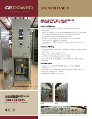 SOLUTION PROFILE
ARC-RESISTANT REPLACEMENT FOR
26” WIDE 5kV SWITCHGEAR
Improved Design
•	Fits current footprint for direct replacement of existing
	switchgear
•	Meets or exceeds ratings and capabilities of current switchgear
•	Upgrades to modern protective relays and monitoring
•	Reuses existing power cables and controls
•	Replaces vintage switchgear of every US manufacturer
•	A variety of configurations available
•	Integrates with DCS/SCADA for enhanced monitoring and
	protection
Increased Safety
•	Improved racking assembly, including remote and closed-door 	
	racking
•	Type 2B arc-resistant construction
•	Personnel protection from arcing faults
•	IR windows for temperature monitoring
•	More arc-flash safety options (i.e. installed bus differential) 		
	available
Breaker Specs
•	Meets and exceeds ANSI/IEEE requirements of 10,000
	operations
•	Available with continuous current ratings of up to 2,000 A
•	Main bus rating up to 3,000 A
•	Interrupting ratings of up to 50kA
BEFORE AFTER
FOR MORE INFORMATION ON
OUR UPGRADES, CALL
800.434.0415
or email info@CEPower.net
 