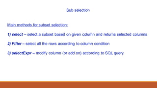 Sub selection
Main methods for subset selection:
1) select – select a subset based on given column and returns selected columns
2) Filter – select all the rows according to column condition
3) selectExpr – modify column (or add on) according to SQL query.
 