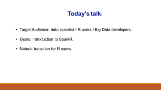 • Target Audience: data scientist / R users / Big Data developers.
• Goals: Introduction to SparkR.
• Natural transition for R users.
Today's talk:
 