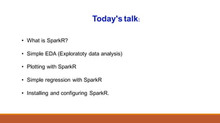 • What is SparkR?
• Simple EDA (Exploratoty data analysis)
• Plotting with SparkR
• Simple regression with SparkR
• Installing and configuring SparkR.
Today's talk:
 