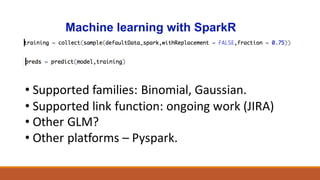 Machine learning with SparkR
• Supported	families:	Binomial,	Gaussian.
• Supported	link	function:	ongoing	work	(JIRA)
• Other	GLM?
• Other	platforms	– Pyspark.
 